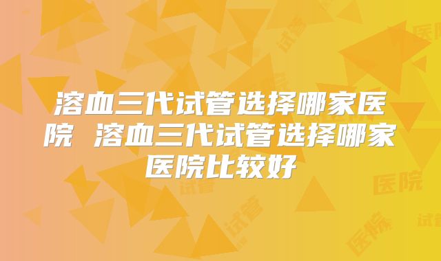 溶血三代试管选择哪家医院 溶血三代试管选择哪家医院比较好