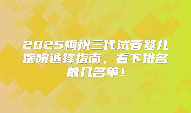 2025梅州三代试管婴儿医院选择指南，看下排名前几名单！