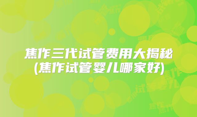 焦作三代试管费用大揭秘(焦作试管婴儿哪家好)