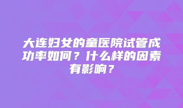 大连妇女的童医院试管成功率如何?什么样的因素有影响?