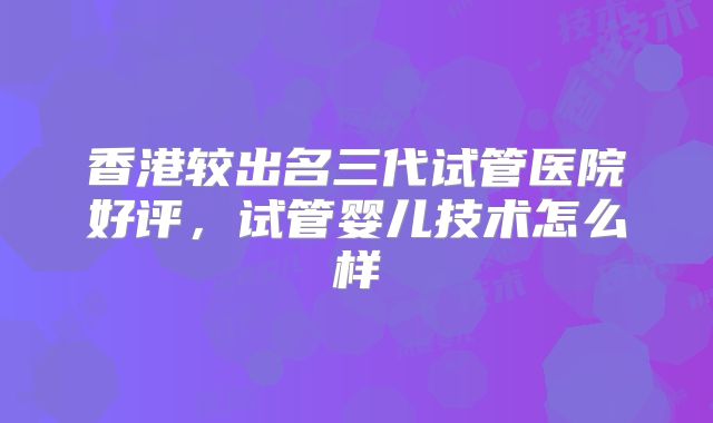 香港较出名三代试管医院好评,试管婴儿技术怎么样