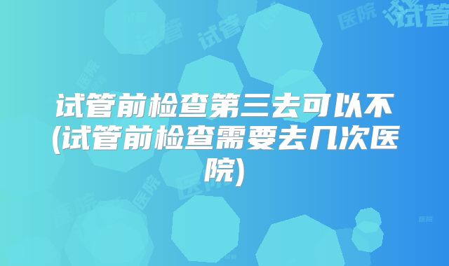 试管前检查第三去可以不(试管前检查需要去几次医院)