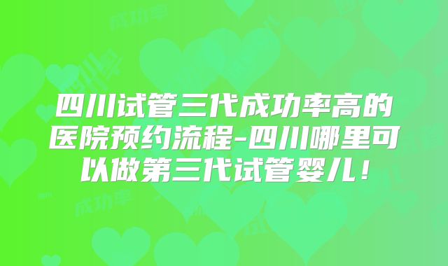 四川试管三代成功率高的医院预约流程-四川哪里可以做第三代试管婴儿！