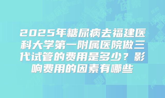 2025年糖尿病去福建医科大学第一附属医院做三代试管的费用是多少?影响费用的因素有哪些