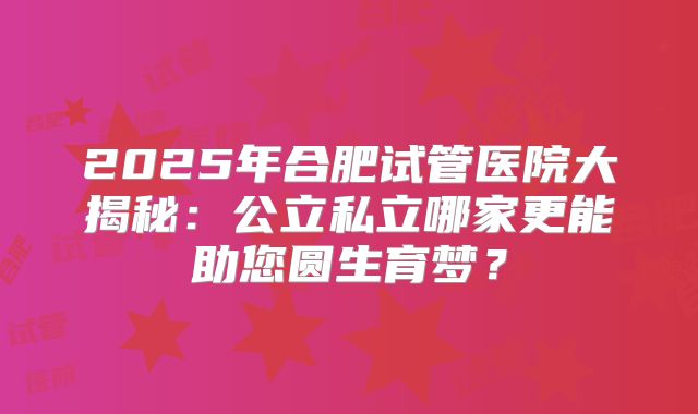 2025年合肥试管医院大揭秘：公立私立哪家更能助您圆生育梦？