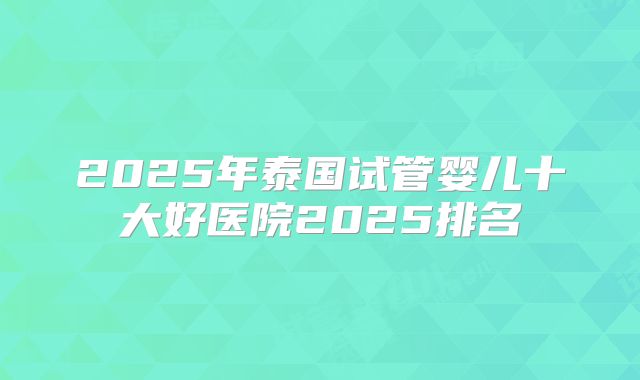 2025年泰国试管婴儿十大好医院2025排名