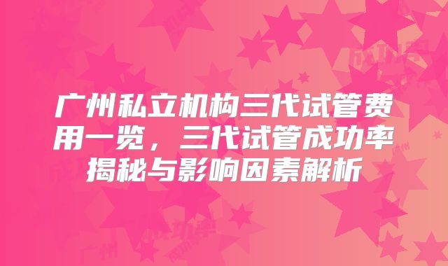 广州私立机构三代试管费用一览，三代试管成功率揭秘与影响因素解析