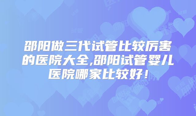 邵阳做三代试管比较厉害的医院大全,邵阳试管婴儿医院哪家比较好!