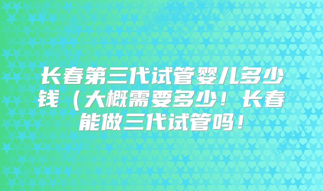 长春第三代试管婴儿多少钱（大概需要多少！长春能做三代试管吗！