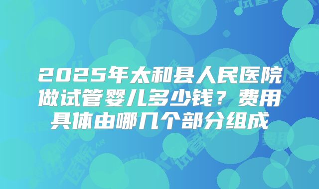 2025年太和县人民医院做试管婴儿多少钱?费用具体由哪几个部分组成