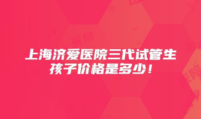 上海济爱医院三代试管生孩子价格是多少！