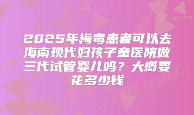 2025年梅毒患者可以去海南现代妇孩子童医院做三代试管婴儿吗?大概要花多少钱