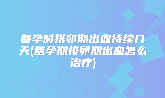 备孕时排卵期出血持续几天(备孕期排卵期出血怎么治疗)