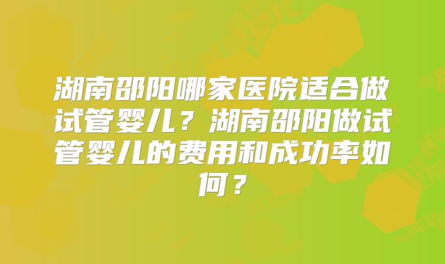 湖南邵阳哪家医院适合做试管婴儿?湖南邵阳做试管婴儿的费用和成功率如何?