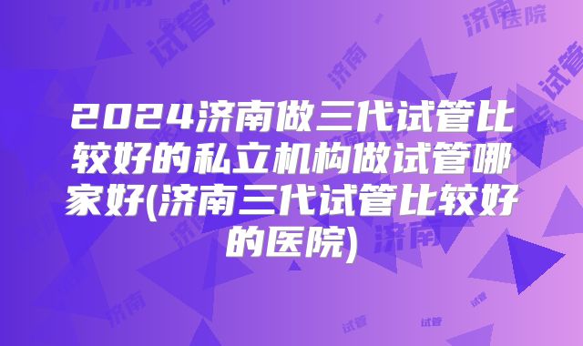 2024济南做三代试管比较好的私立机构做试管哪家好(济南三代试管比较好的医院)
