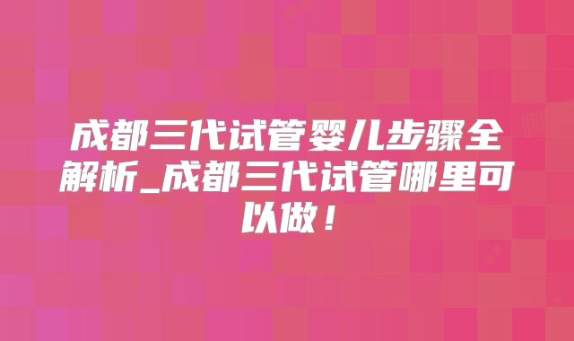 成都三代试管婴儿步骤全解析_成都三代试管哪里可以做!