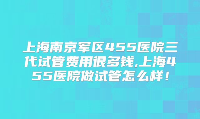 上海南京军区455医院三代试管费用很多钱,上海455医院做试管怎么样！