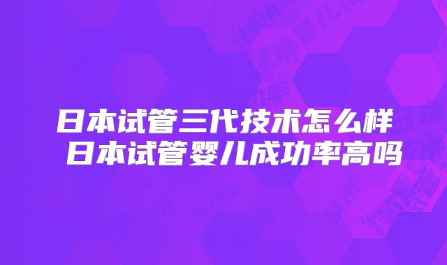日本试管三代技术怎么样 日本试管婴儿成功率高吗