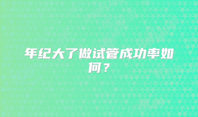年纪大了做试管成功率如何？