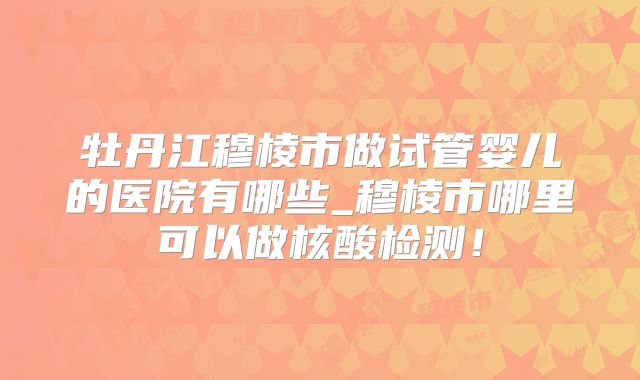 牡丹江穆棱市做试管婴儿的医院有哪些_穆棱市哪里可以做核酸检测！