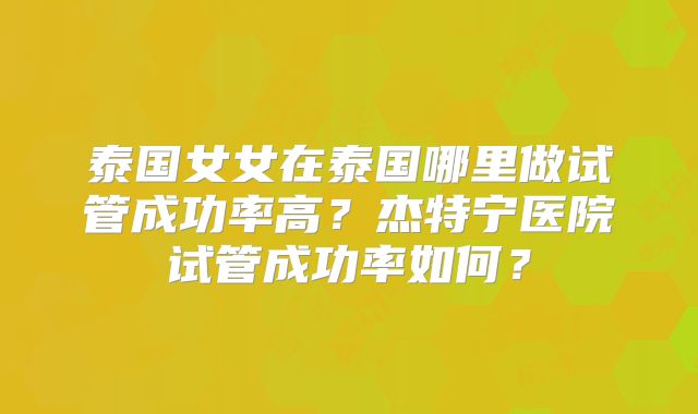 泰国女女在泰国哪里做试管成功率高？杰特宁医院试管成功率如何？