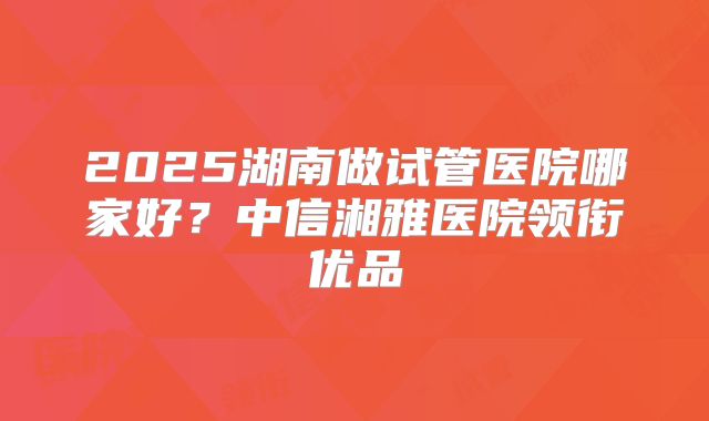 2025湖南做试管医院哪家好？中信湘雅医院领衔优品
