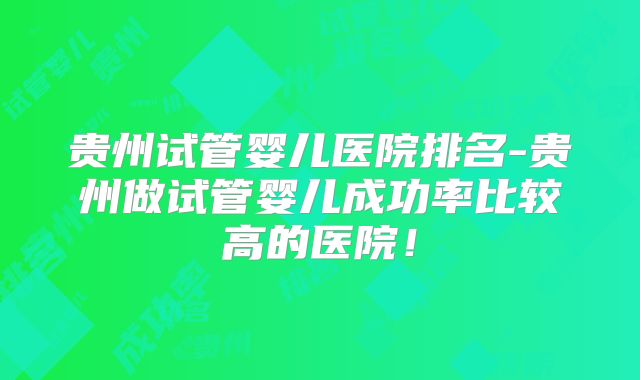 贵州试管婴儿医院排名-贵州做试管婴儿成功率比较高的医院！