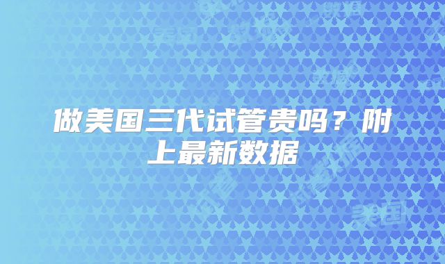 做美国三代试管贵吗？附上最新数据