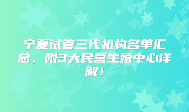 宁夏试管三代机构名单汇总，附3大民营生殖中心详解！