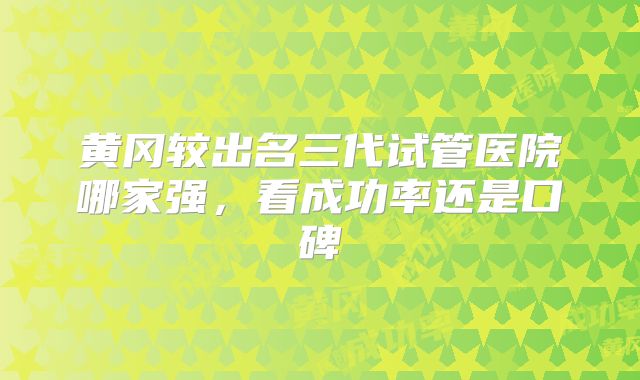 黄冈较出名三代试管医院哪家强，看成功率还是口碑