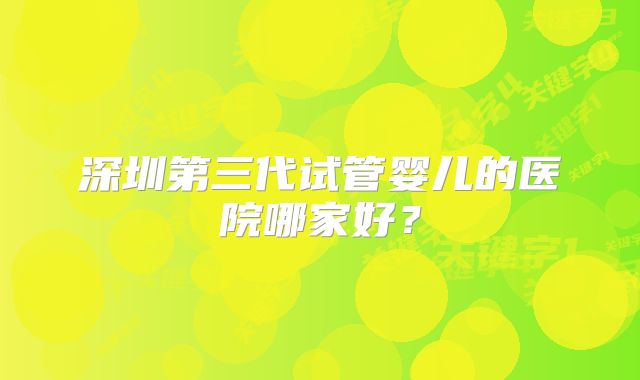 深圳第三代试管婴儿的医院哪家好?