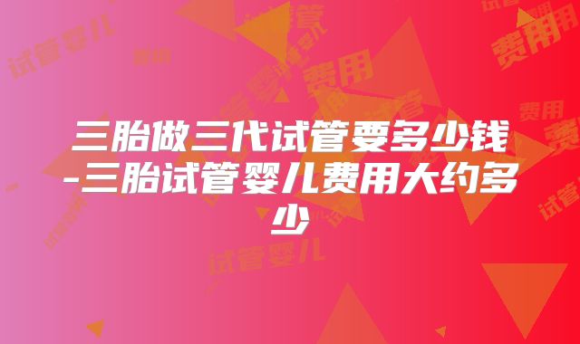 三胎做三代试管要多少钱-三胎试管婴儿费用大约多少