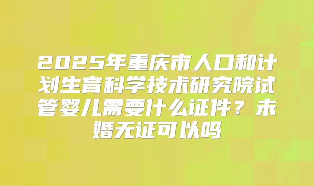 2025年重庆市人口和计划生育科学技术研究院试管婴儿需要什么证件?未婚无证可以吗