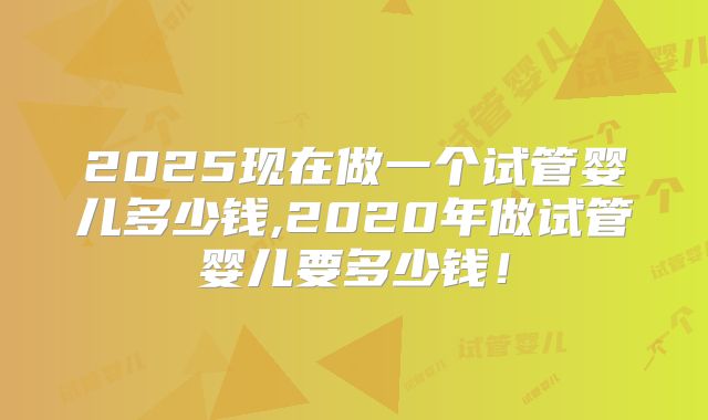 2025现在做一个试管婴儿多少钱,2020年做试管婴儿要多少钱!