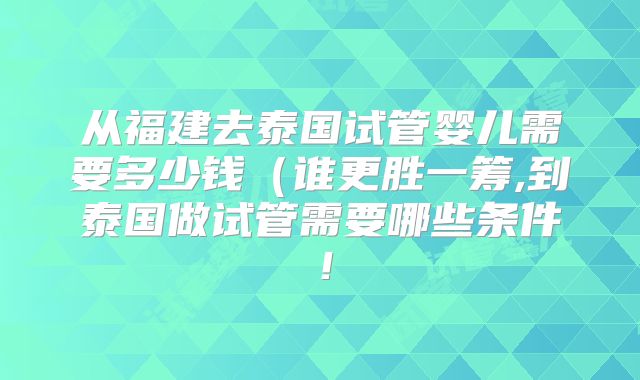 从福建去泰国试管婴儿需要多少钱（谁更胜一筹,到泰国做试管需要哪些条件！
