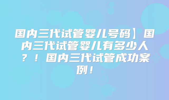 国内三代试管婴儿号码】国内三代试管婴儿有多少人？！国内三代试管成功案例！