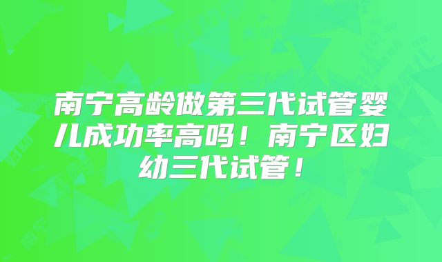 南宁高龄做第三代试管婴儿成功率高吗!南宁区妇幼三代试管!