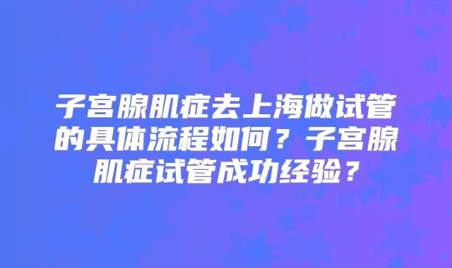 子宫腺肌症去上海做试管的具体流程如何？子宫腺肌症试管成功经验？