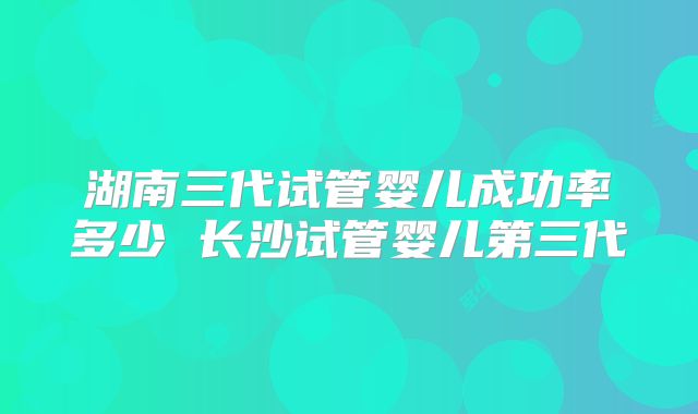 湖南三代试管婴儿成功率多少 长沙试管婴儿第三代