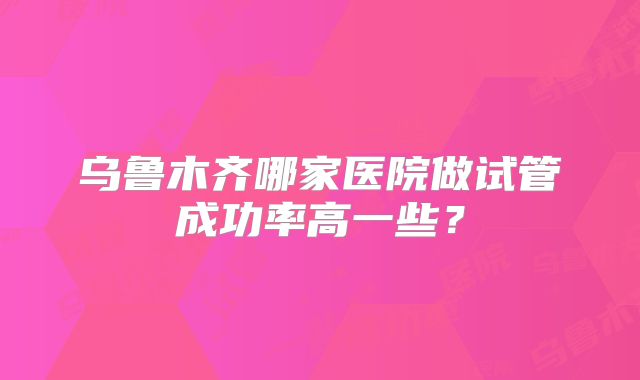 乌鲁木齐哪家医院做试管成功率高一些？
