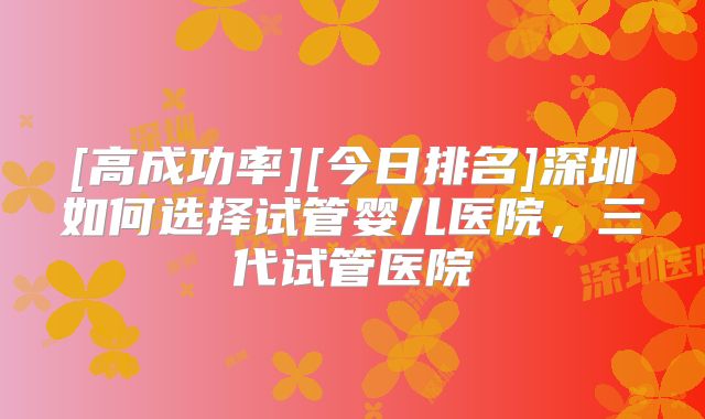 [高成功率][今日排名]深圳如何选择试管婴儿医院，三代试管医院