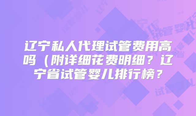 辽宁私人代理试管费用高吗（附详细花费明细？辽宁省试管婴儿排行榜？