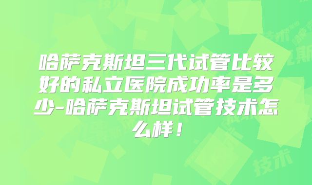 哈萨克斯坦三代试管比较好的私立医院成功率是多少-哈萨克斯坦试管技术怎么样!