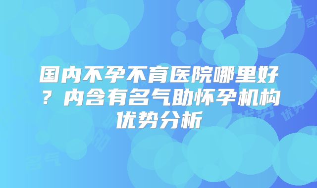 国内不孕不育医院哪里好？内含有名气助怀孕机构优势分析