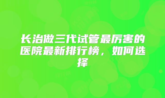长治做三代试管最厉害的医院最新排行榜,如何选择