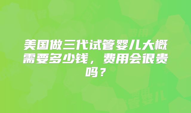 美国做三代试管婴儿大概需要多少钱，费用会很贵吗？
