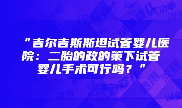“吉尔吉斯斯坦试管婴儿医院:二胎的政的策下试管婴儿手术可行吗?”