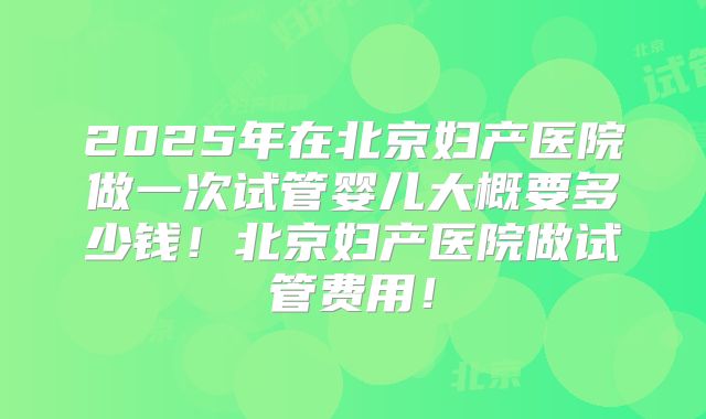 2025年在北京妇产医院做一次试管婴儿大概要多少钱！北京妇产医院做试管费用！