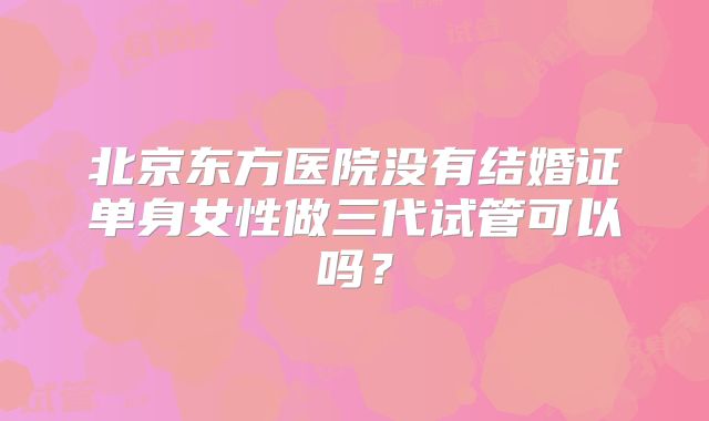 北京东方医院没有结婚证单身女性做三代试管可以吗?