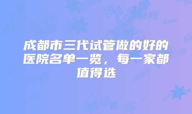 成都市三代试管做的好的医院名单一览，每一家都值得选